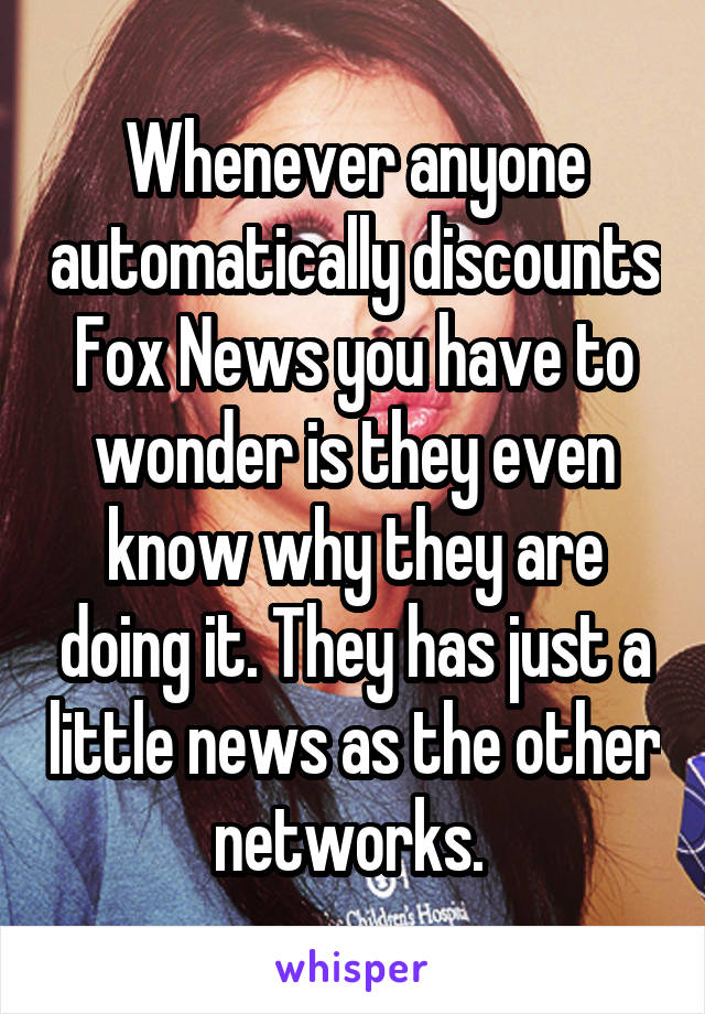 Whenever anyone automatically discounts Fox News you have to wonder is they even know why they are doing it. They has just a little news as the other networks. 