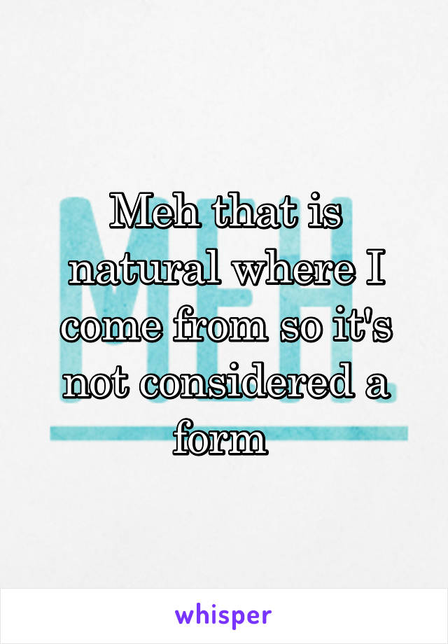 Meh that is natural where I come from so it's not considered a form 