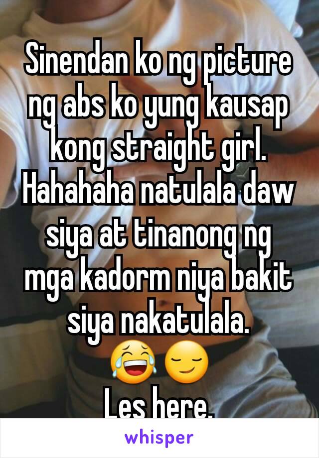 Sinendan ko ng picture ng abs ko yung kausap kong straight girl. Hahahaha natulala daw siya at tinanong ng mga kadorm niya bakit siya nakatulala. 😂😏
Les here.