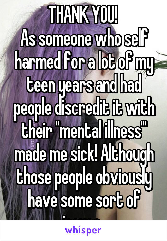 THANK YOU! 
As someone who self harmed for a lot of my teen years and had people discredit it with their "mental illness'" made me sick! Although those people obviously have some sort of issues. 