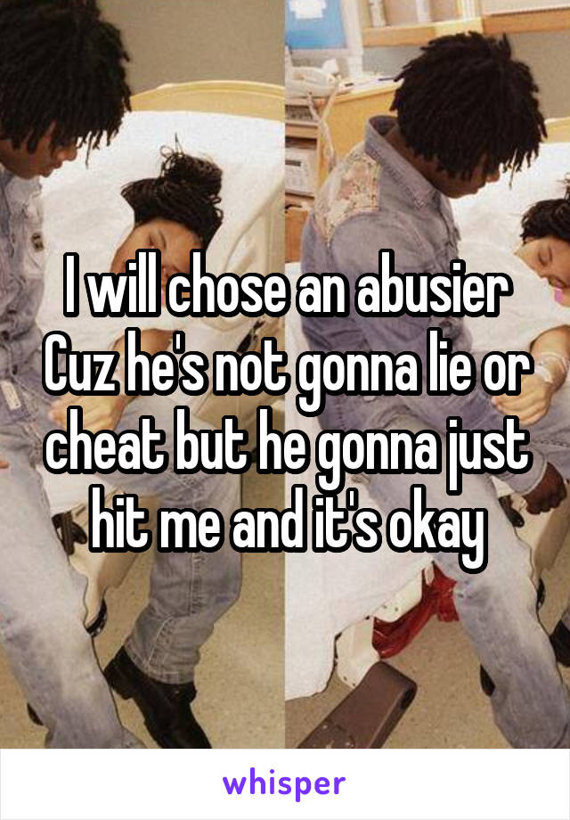 I will chose an abusier Cuz he's not gonna lie or cheat but he gonna just hit me and it's okay