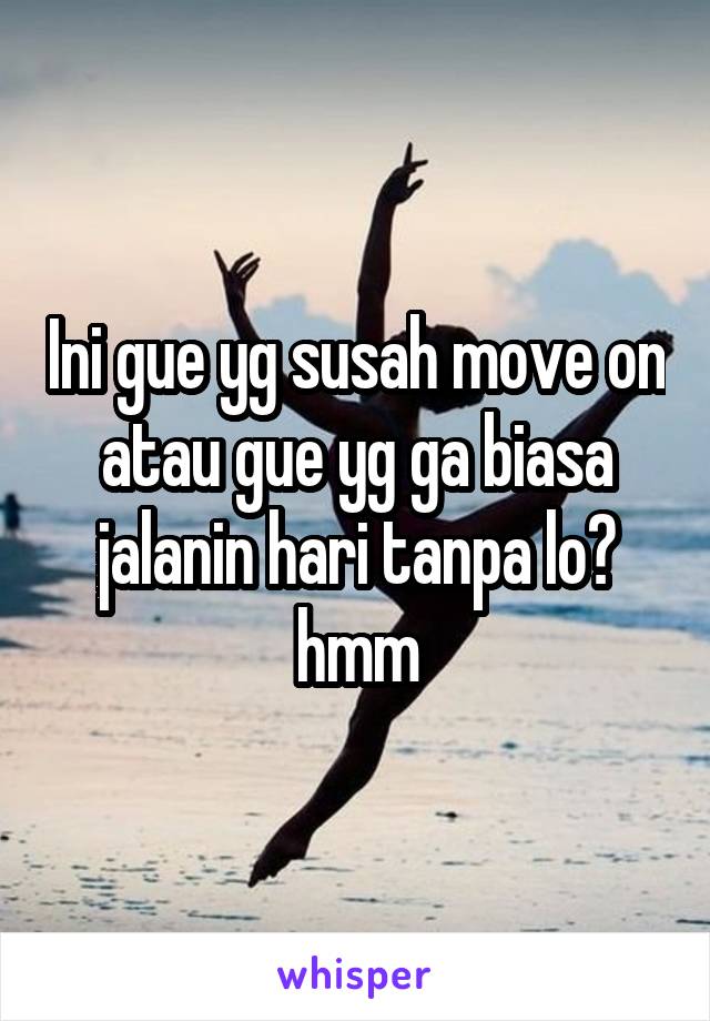 Ini gue yg susah move on atau gue yg ga biasa jalanin hari tanpa lo? hmm