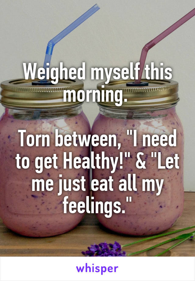 Weighed myself this morning. 

Torn between, "I need to get Healthy!" & "Let me just eat all my feelings."