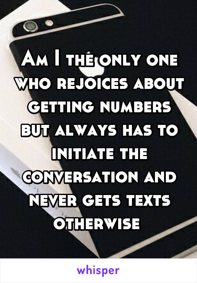 Am I the only one who rejoices about getting numbers but always has to initiate the conversation and never gets texts otherwise 