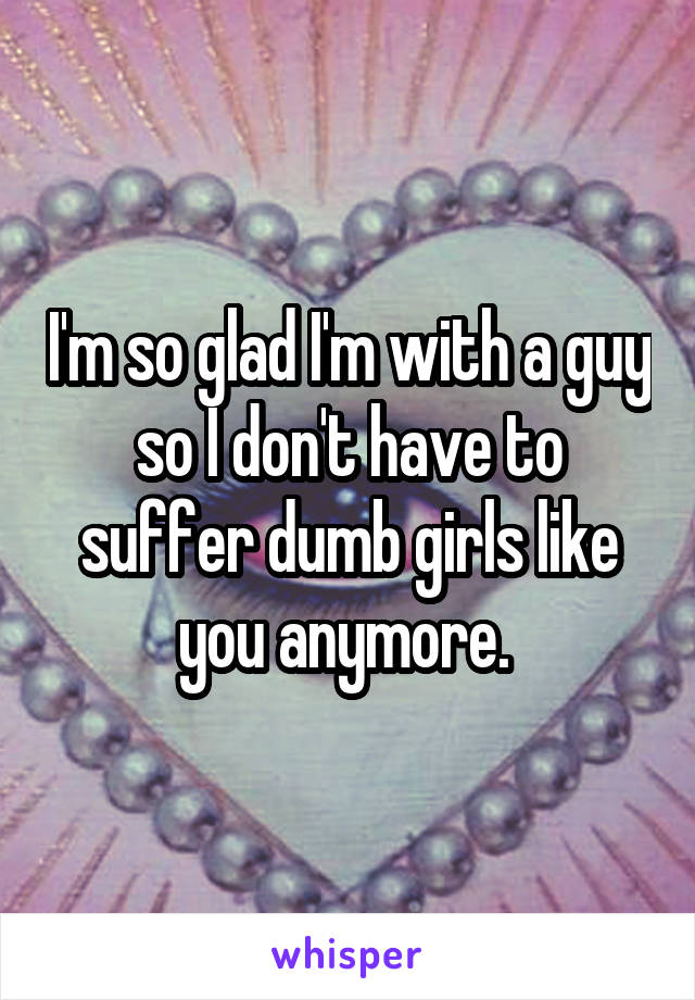 I'm so glad I'm with a guy so I don't have to suffer dumb girls like you anymore. 