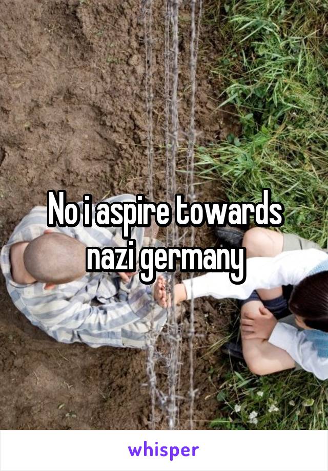 No i aspire towards nazi germany