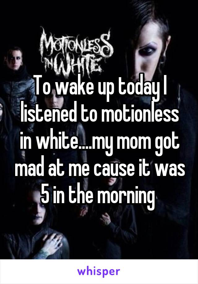 To wake up today I listened to motionless in white....my mom got mad at me cause it was 5 in the morning 