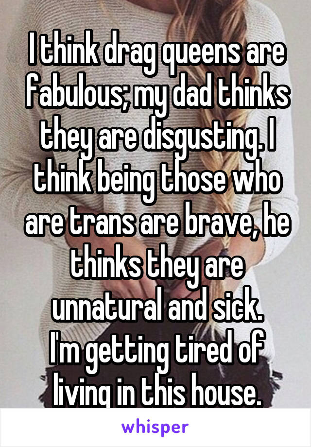 I think drag queens are fabulous; my dad thinks they are disgusting. I think being those who are trans are brave, he thinks they are unnatural and sick.
I'm getting tired of living in this house.