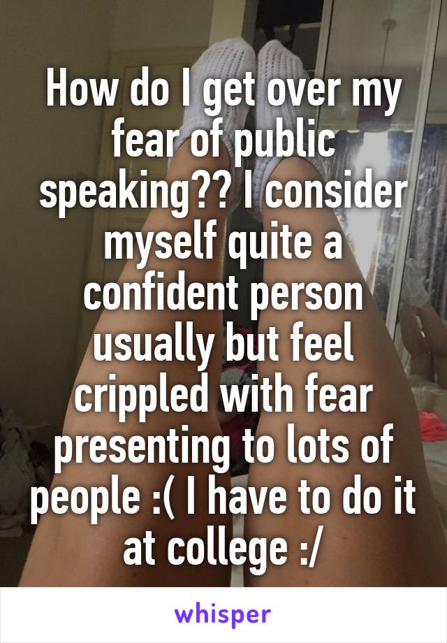 How do I get over my fear of public speaking?? I consider myself quite a confident person usually but feel crippled with fear presenting to lots of people :( I have to do it at college :/