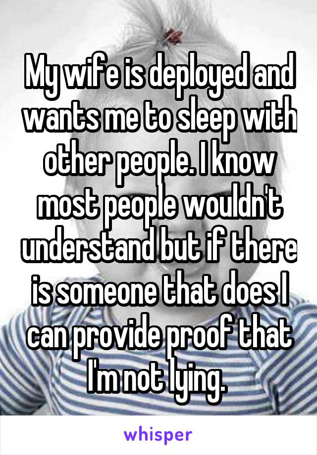 My wife is deployed and wants me to sleep with other people. I know most people wouldn't understand but if there is someone that does I can provide proof that I'm not lying. 