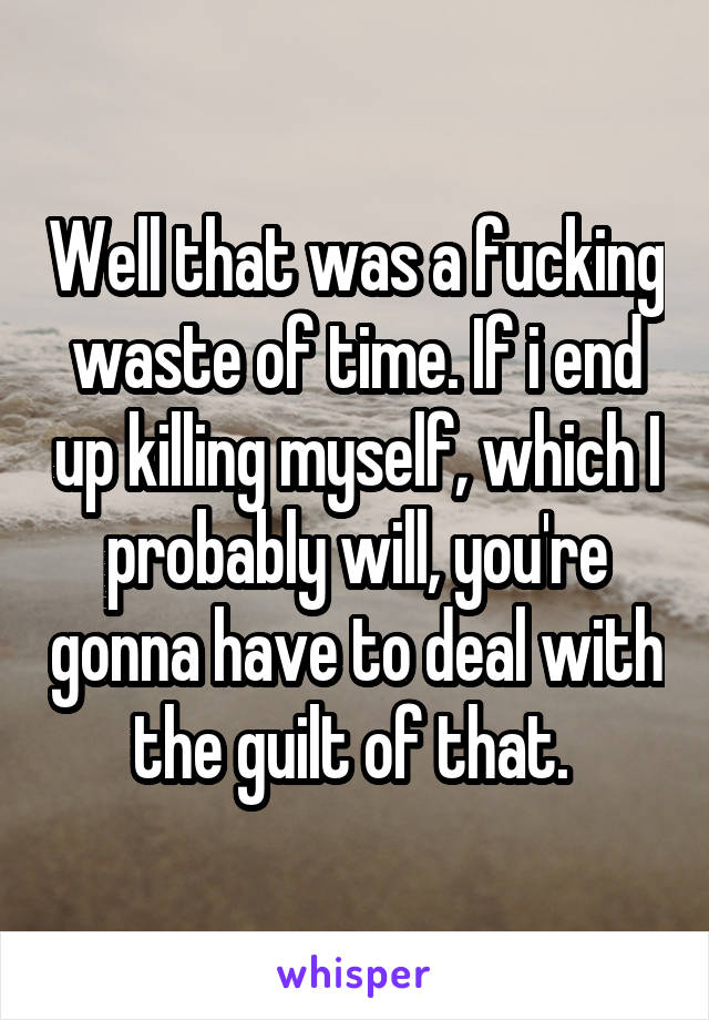 Well that was a fucking waste of time. If i end up killing myself, which I probably will, you're gonna have to deal with the guilt of that. 