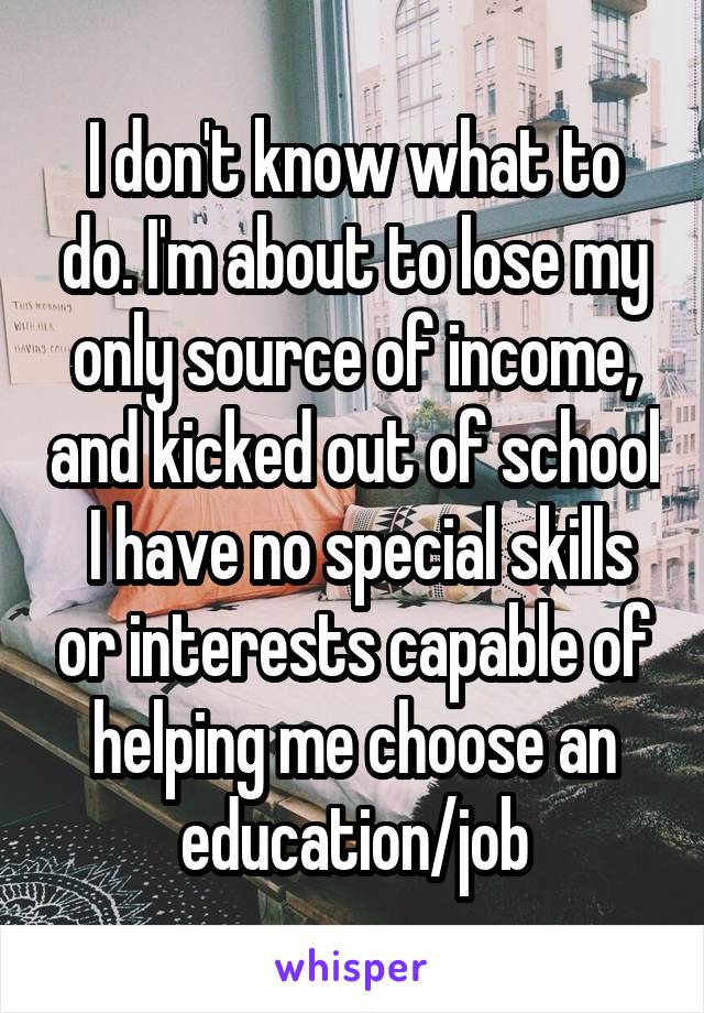 I don't know what to do. I'm about to lose my only source of income, and kicked out of school
 I have no special skills or interests capable of helping me choose an education/job