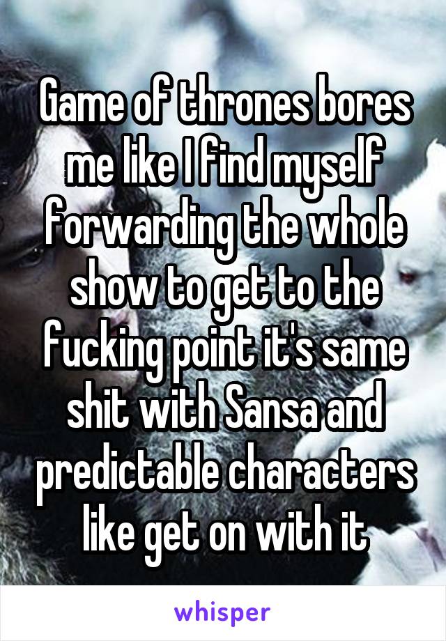 Game of thrones bores me like I find myself forwarding the whole show to get to the fucking point it's same shit with Sansa and predictable characters like get on with it