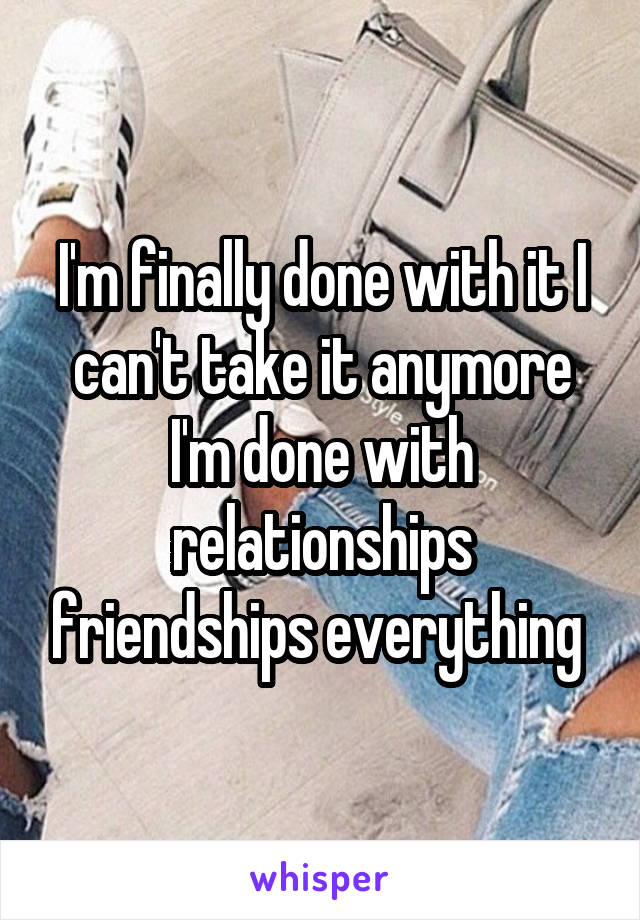 I'm finally done with it I can't take it anymore I'm done with relationships friendships everything 