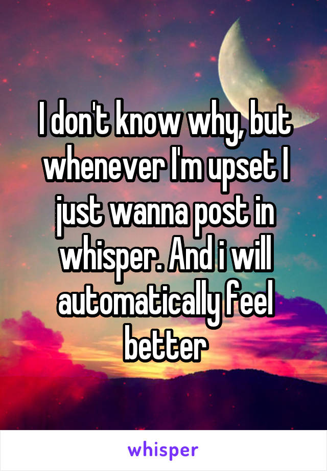 I don't know why, but whenever I'm upset I just wanna post in whisper. And i will automatically feel better