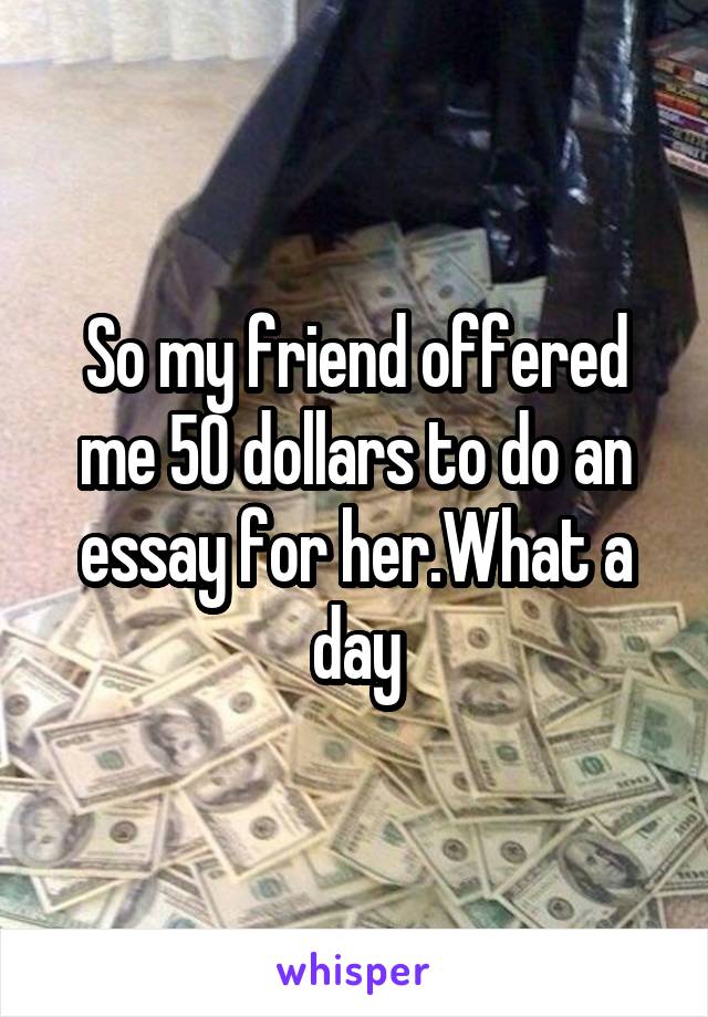 So my friend offered me 50 dollars to do an essay for her.What a day