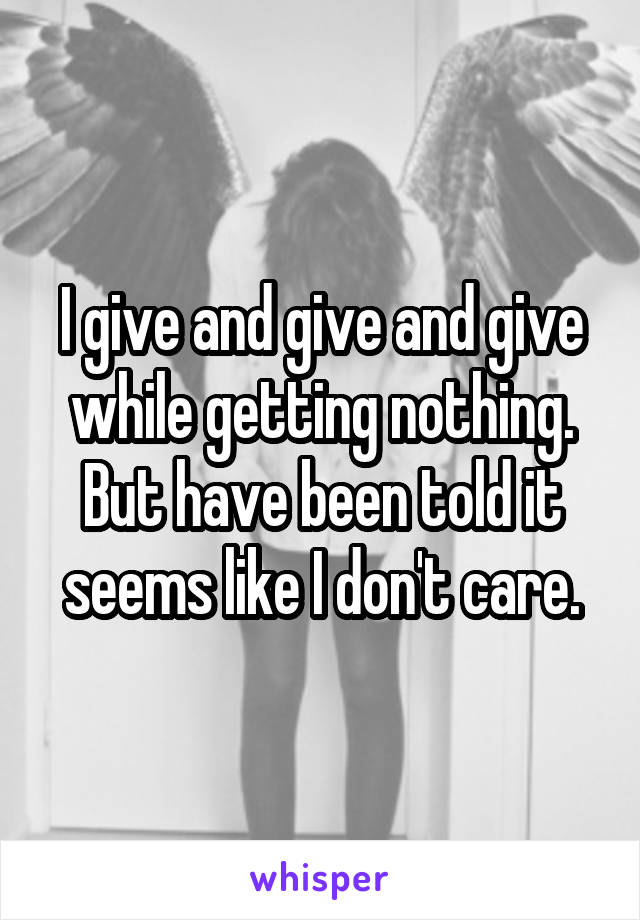 I give and give and give while getting nothing. But have been told it seems like I don't care.