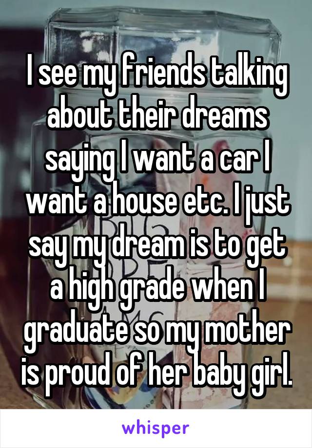 I see my friends talking about their dreams saying I want a car I want a house etc. I just say my dream is to get a high grade when I graduate so my mother is proud of her baby girl.