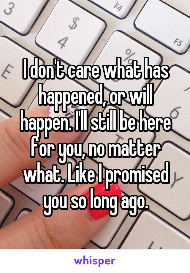 I don't care what has happened, or will happen. I'll still be here for you, no matter what. Like I promised you so long ago.