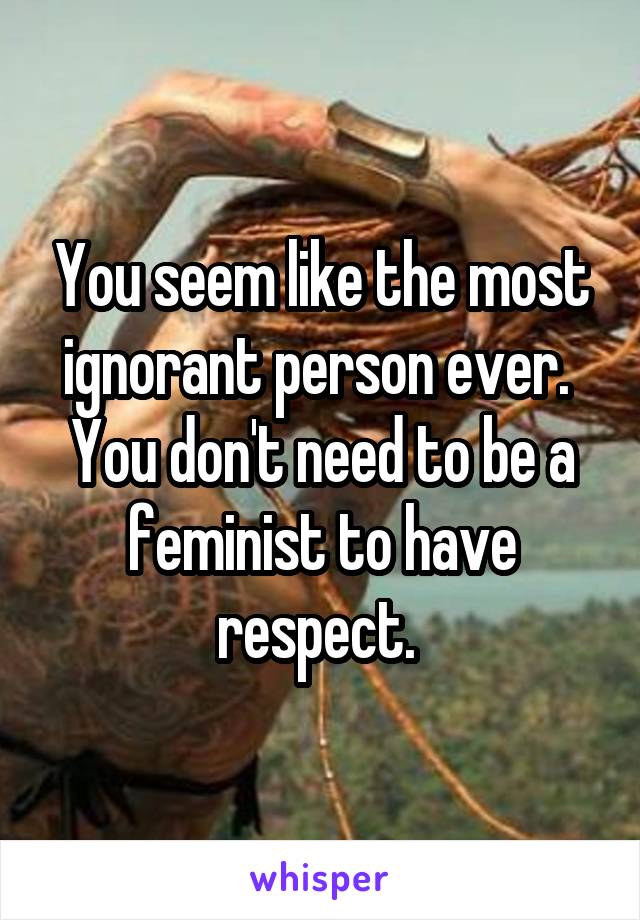 You seem like the most ignorant person ever.  You don't need to be a feminist to have respect. 