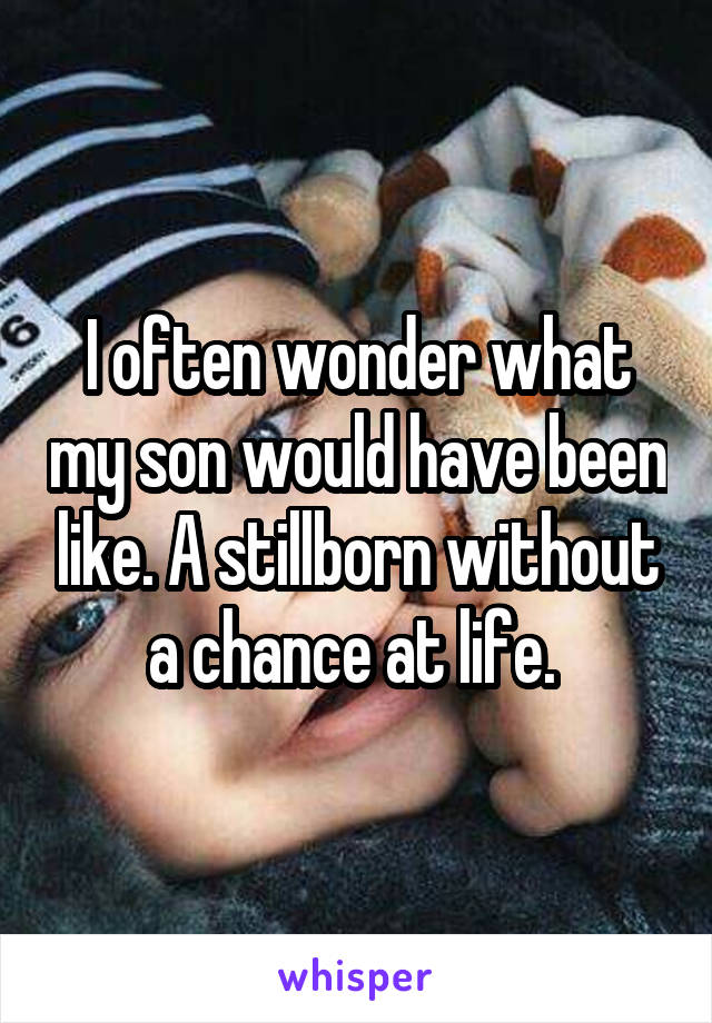 I often wonder what my son would have been like. A stillborn without a chance at life. 