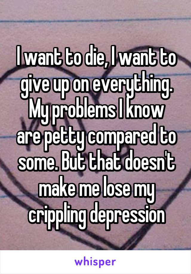 I want to die, I want to give up on everything.
My problems I know are petty compared to some. But that doesn't make me lose my crippling depression