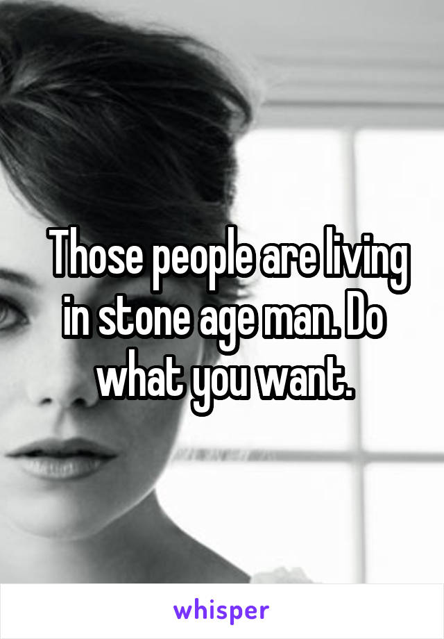  Those people are living in stone age man. Do what you want.