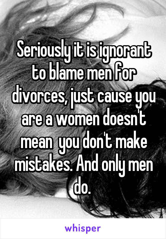 Seriously it is ignorant to blame men for divorces, just cause you are a women doesn't mean  you don't make mistakes. And only men do. 