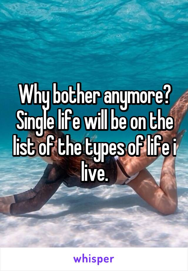 Why bother anymore? Single life will be on the list of the types of life i live.