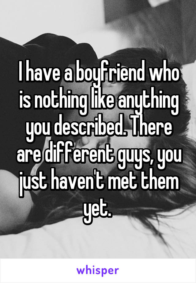 I have a boyfriend who is nothing like anything you described. There are different guys, you just haven't met them yet. 