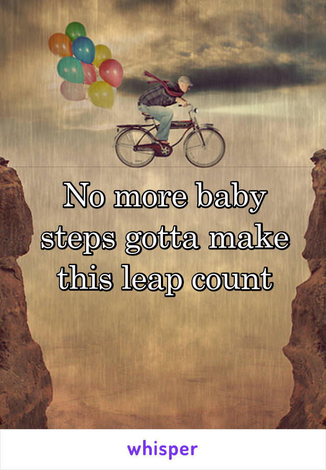 No more baby steps gotta make this leap count