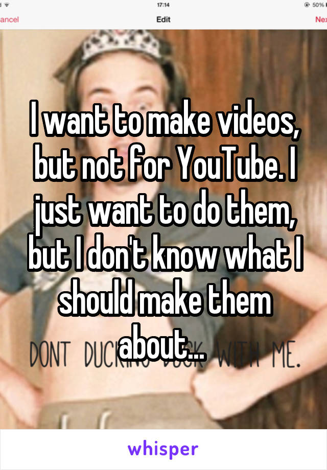 I want to make videos, but not for YouTube. I just want to do them, but I don't know what I should make them about... 