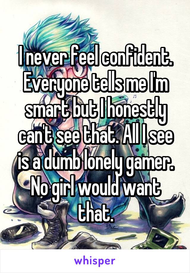 I never feel confident. Everyone tells me I'm smart but I honestly can't see that. All I see is a dumb lonely gamer. No girl would want that.