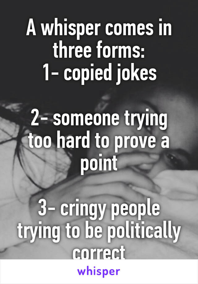 A whisper comes in three forms:
1- copied jokes

2- someone trying too hard to prove a point

3- cringy people trying to be politically correct