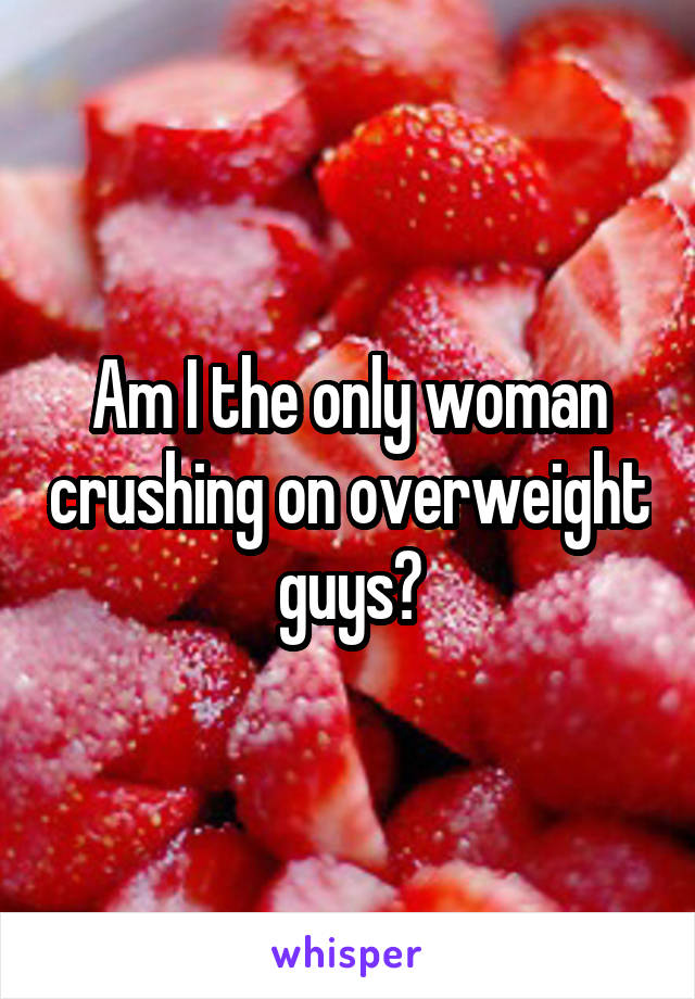 Am I the only woman crushing on overweight guys?