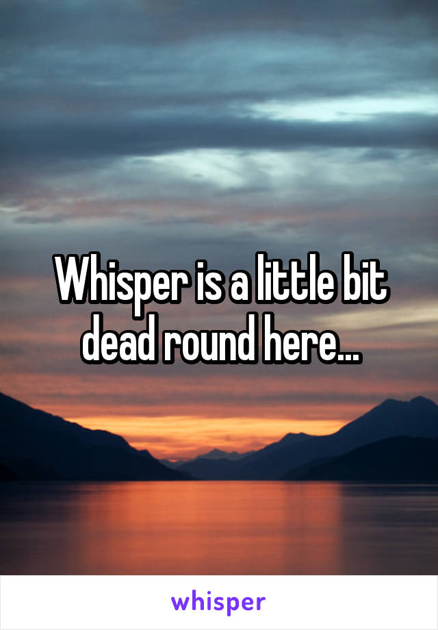 Whisper is a little bit dead round here...