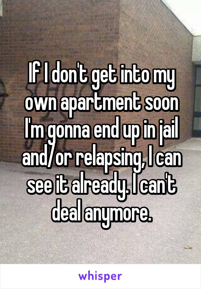 If I don't get into my own apartment soon I'm gonna end up in jail and/or relapsing, I can see it already. I can't deal anymore.