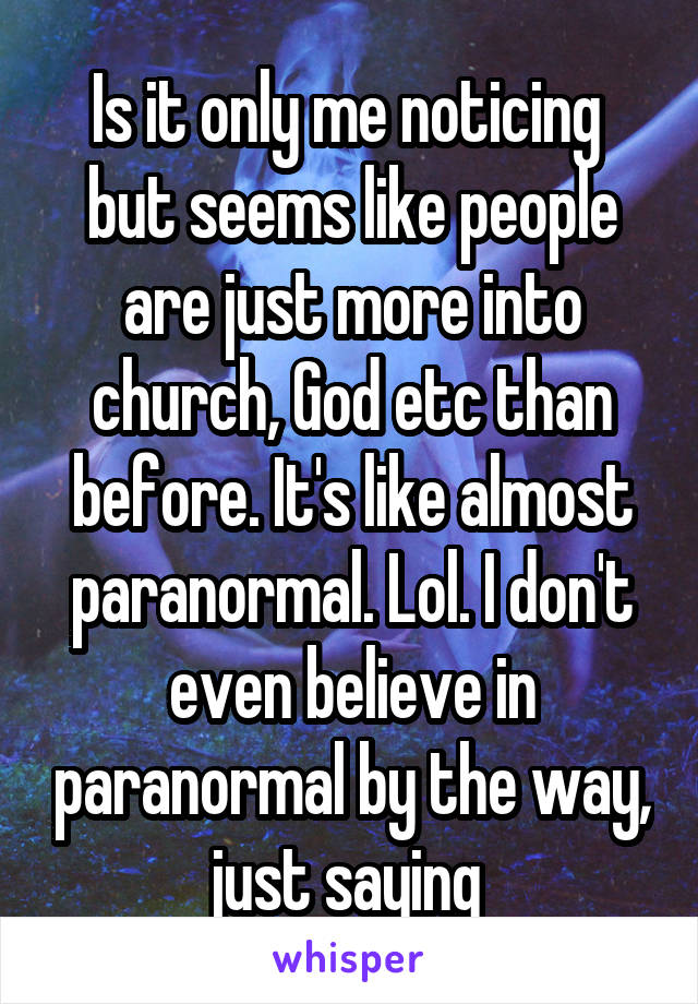 Is it only me noticing  but seems like people are just more into church, God etc than before. It's like almost paranormal. Lol. I don't even believe in paranormal by the way, just saying 