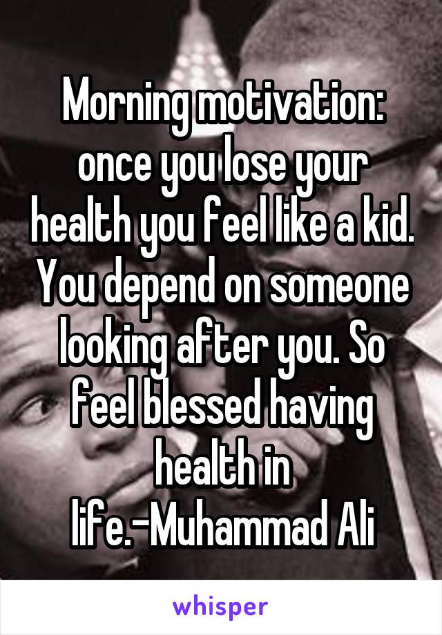 Morning motivation: once you lose your health you feel like a kid. You depend on someone looking after you. So feel blessed having health in life.-Muhammad Ali