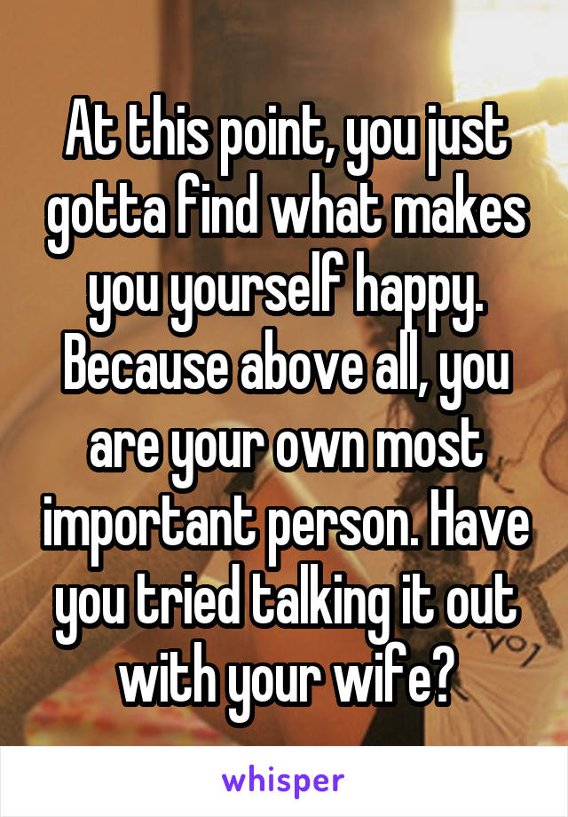 At this point, you just gotta find what makes you yourself happy. Because above all, you are your own most important person. Have you tried talking it out with your wife?