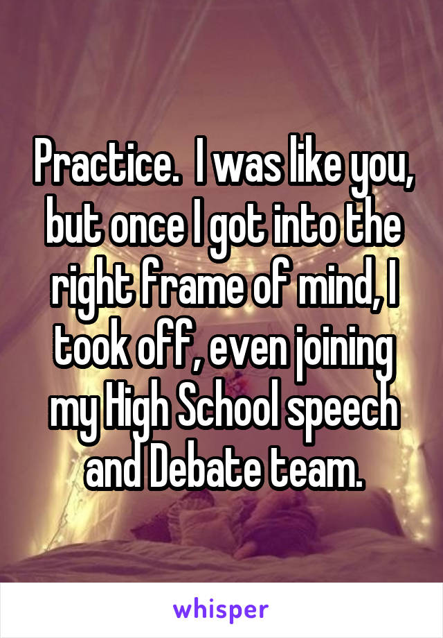 Practice.  I was like you, but once I got into the right frame of mind, I took off, even joining my High School speech and Debate team.