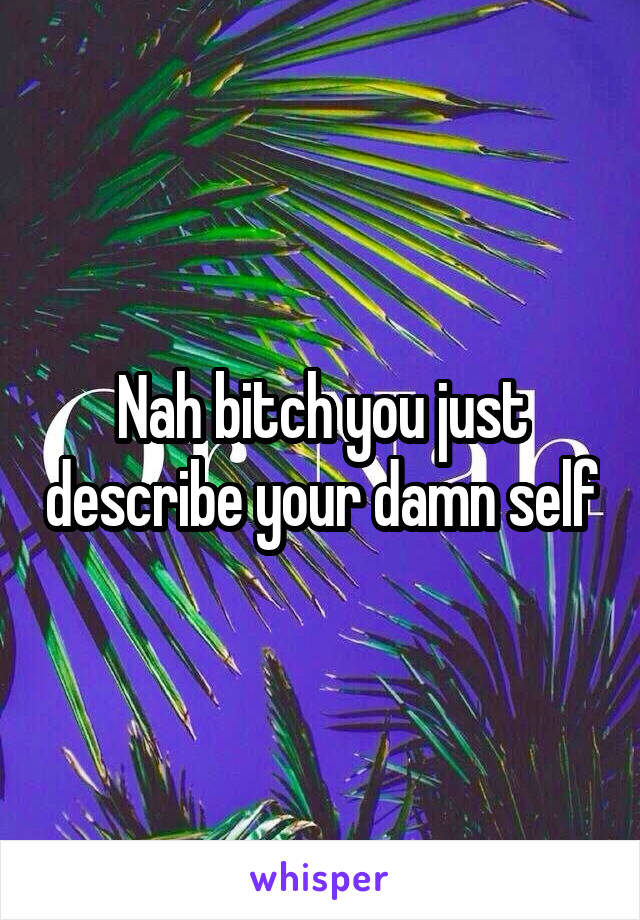 Nah bitch you just describe your damn self