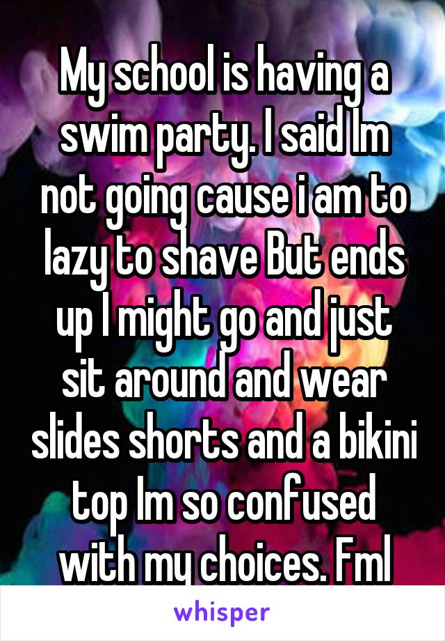 My school is having a swim party. I said Im not going cause i am to lazy to shave But ends up I might go and just sit around and wear slides shorts and a bikini top Im so confused with my choices. Fml