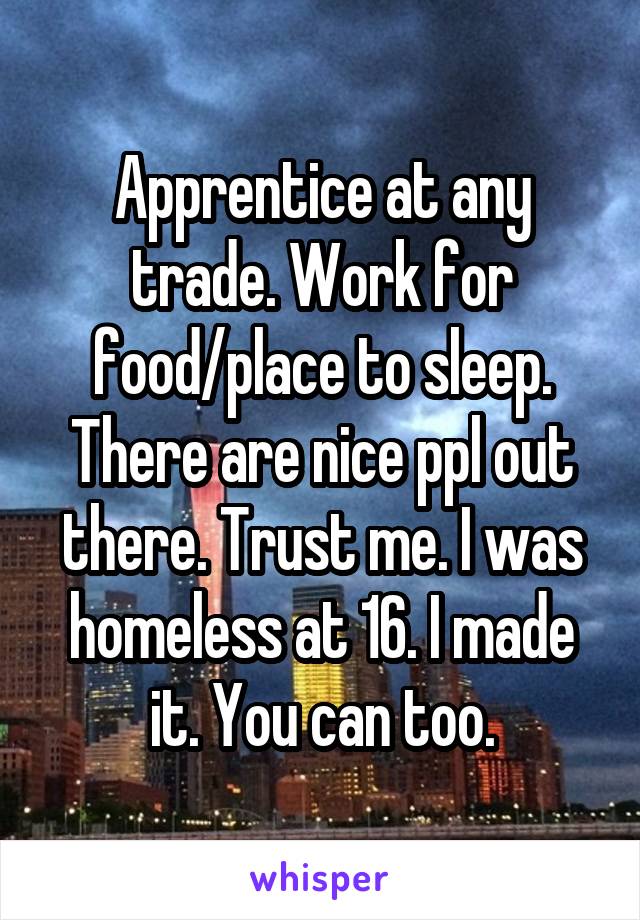 Apprentice at any trade. Work for food/place to sleep. There are nice ppl out there. Trust me. I was homeless at 16. I made it. You can too.