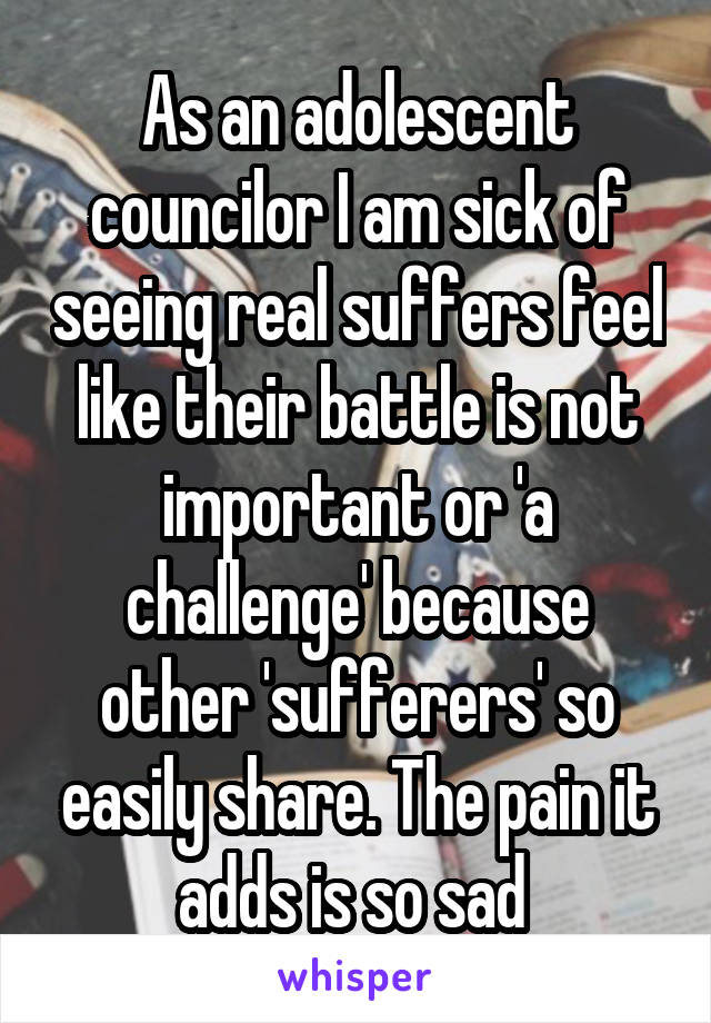 As an adolescent councilor I am sick of seeing real suffers feel like their battle is not important or 'a challenge' because other 'sufferers' so easily share. The pain it adds is so sad 