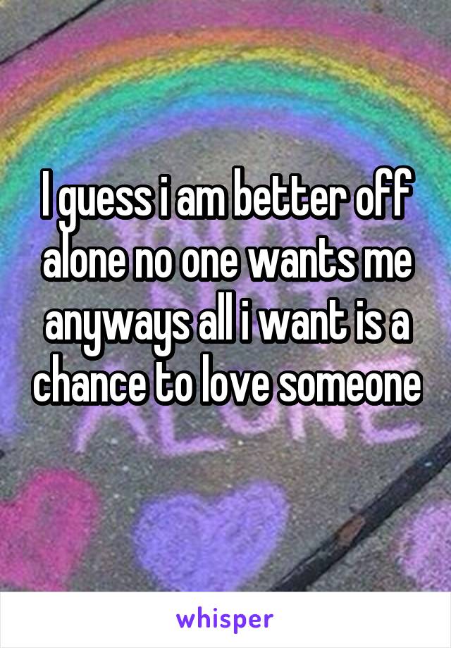 I guess i am better off alone no one wants me anyways all i want is a chance to love someone 