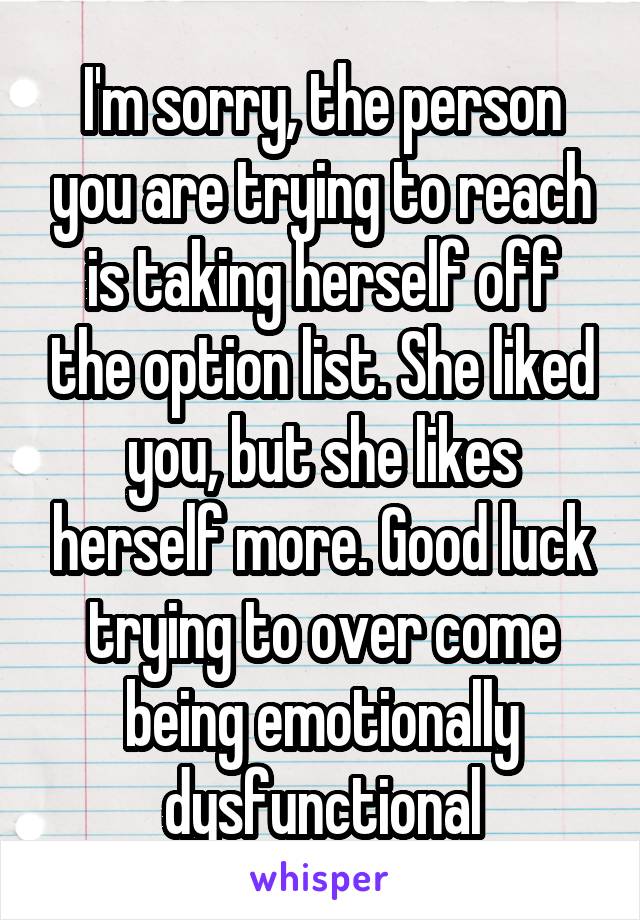 I'm sorry, the person you are trying to reach is taking herself off the option list. She liked you, but she likes herself more. Good luck trying to over come being emotionally dysfunctional