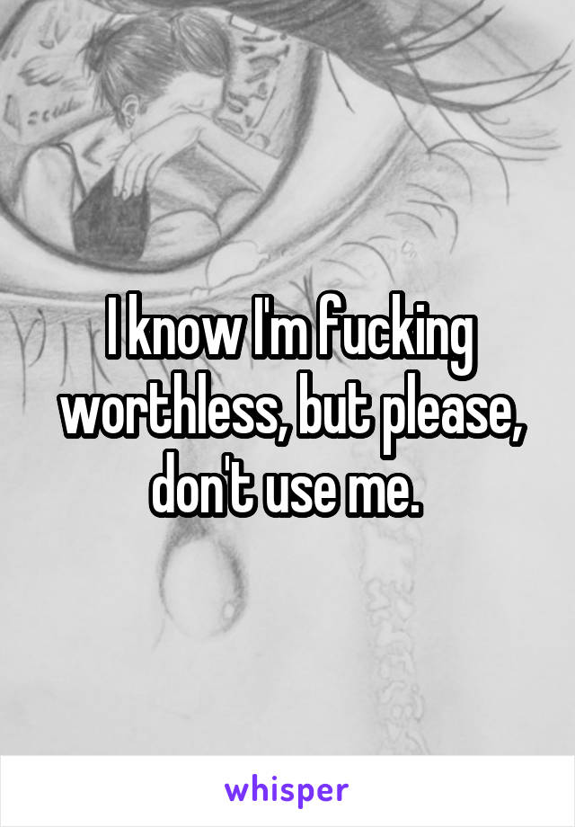 I know I'm fucking worthless, but please, don't use me. 