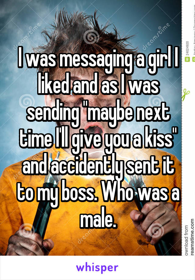 I was messaging a girl I liked and as I was sending "maybe next time I'll give you a kiss" and accidently sent it to my boss. Who was a male.