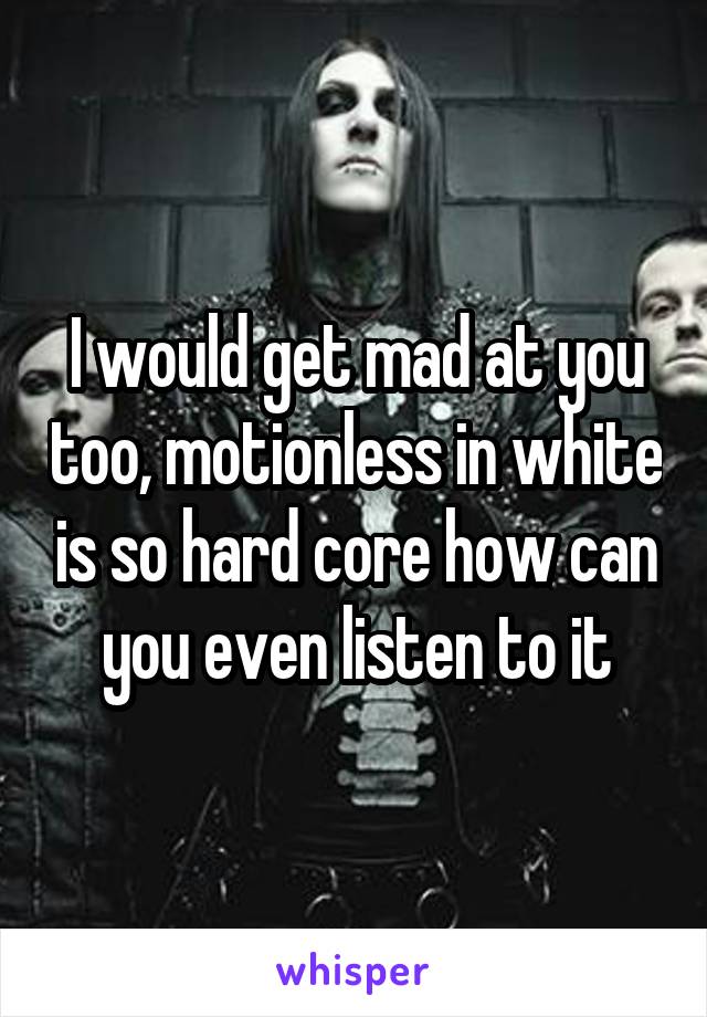 I would get mad at you too, motionless in white is so hard core how can you even listen to it